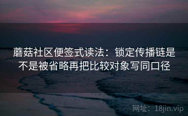 蘑菇社区便签式读法：锁定传播链是不是被省略再把比较对象写同口径