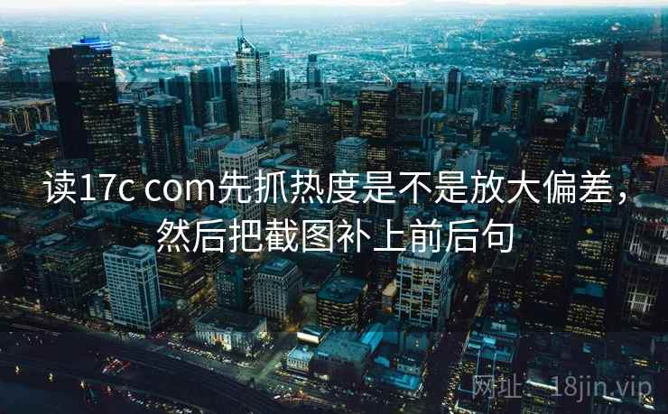 读17c com先抓热度是不是放大偏差，然后把截图补上前后句