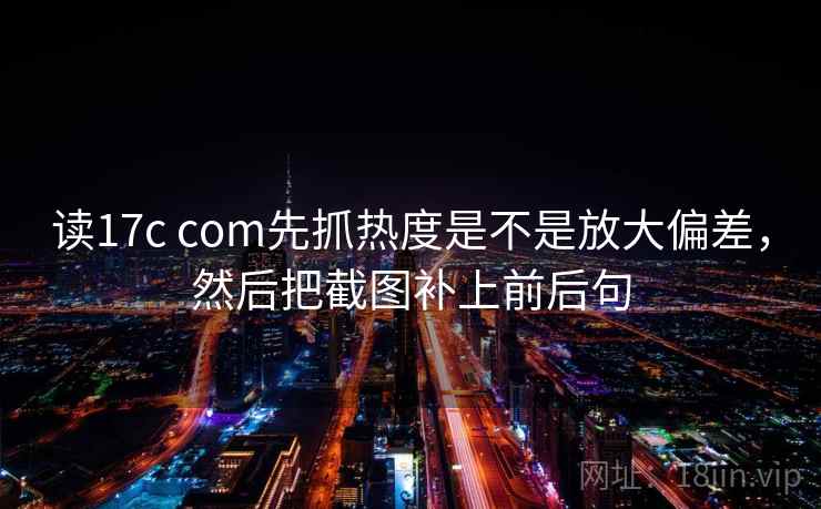 读17c com先抓热度是不是放大偏差，然后把截图补上前后句  第2张