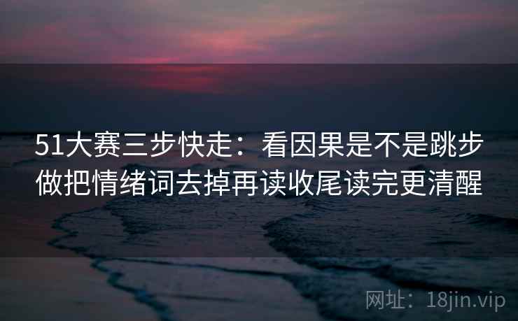 51大赛三步快走：看因果是不是跳步做把情绪词去掉再读收尾读完更清醒  第2张