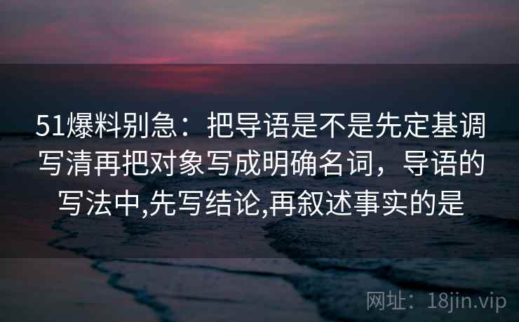 51爆料别急：把导语是不是先定基调写清再把对象写成明确名词，导语的写法中,先写结论,再叙述事实的是