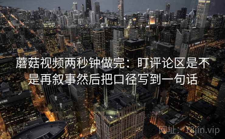蘑菇视频两秒钟做完：盯评论区是不是再叙事然后把口径写到一句话  第2张