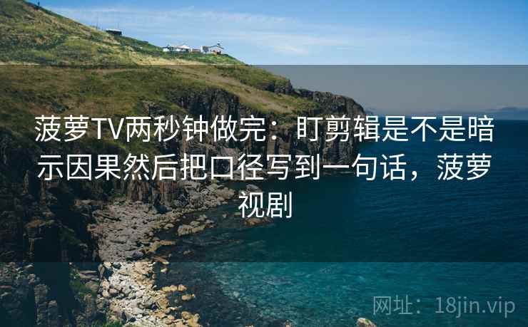菠萝TV两秒钟做完：盯剪辑是不是暗示因果然后把口径写到一句话，菠萝视剧