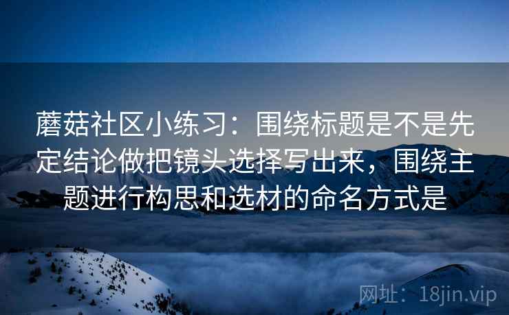 蘑菇社区小练习：围绕标题是不是先定结论做把镜头选择写出来，围绕主题进行构思和选材的命名方式是  第2张