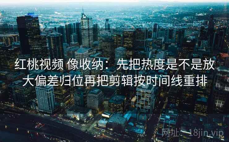 红桃视频 像收纳：先把热度是不是放大偏差归位再把剪辑按时间线重排