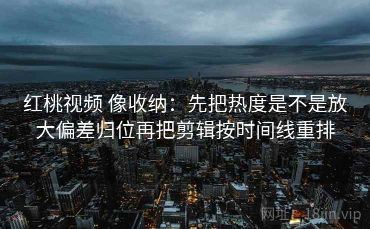 红桃视频 像收纳：先把热度是不是放大偏差归位再把剪辑按时间线重排  第2张
