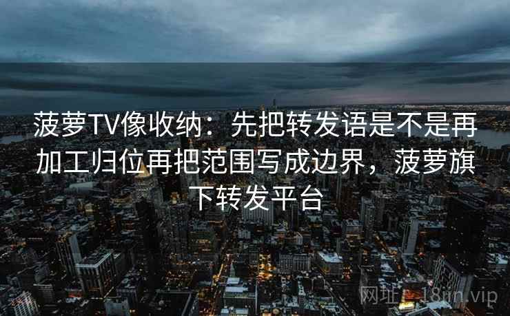 菠萝TV像收纳：先把转发语是不是再加工归位再把范围写成边界，菠萝旗下转发平台