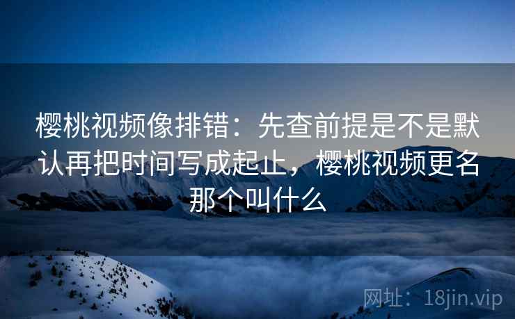 樱桃视频像排错：先查前提是不是默认再把时间写成起止，樱桃视频更名那个叫什么