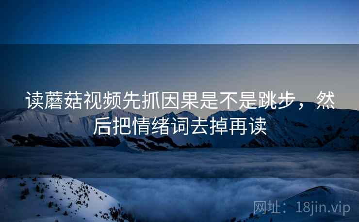 读蘑菇视频先抓因果是不是跳步，然后把情绪词去掉再读