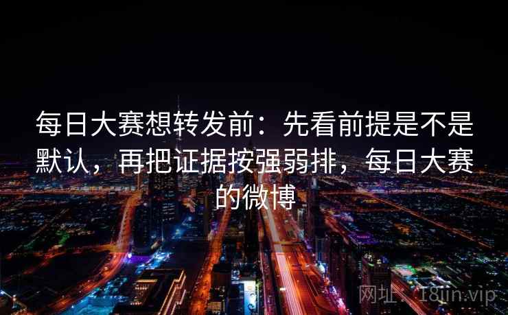 每日大赛想转发前：先看前提是不是默认，再把证据按强弱排，每日大赛的微博