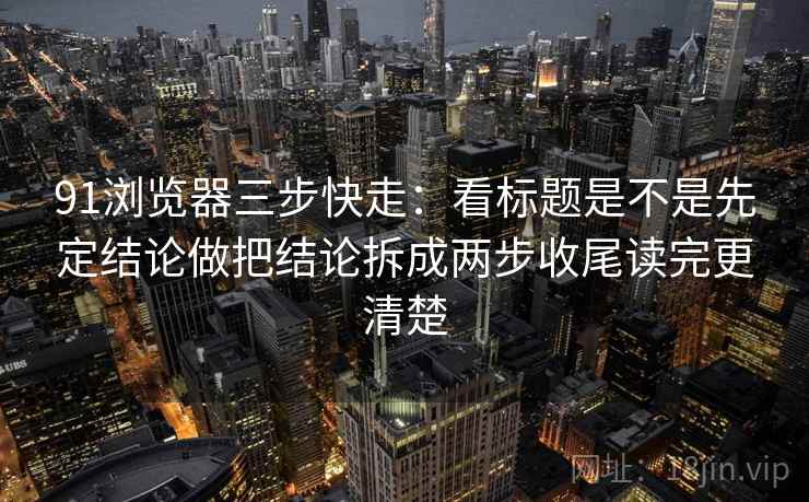 91浏览器三步快走：看标题是不是先定结论做把结论拆成两步收尾读完更清楚  第2张