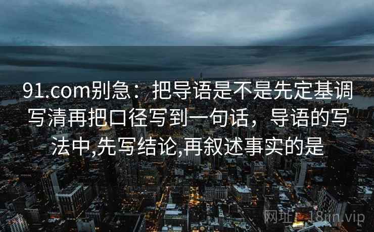 91.com别急：把导语是不是先定基调写清再把口径写到一句话，导语的写法中,先写结论,再叙述事实的是  第2张