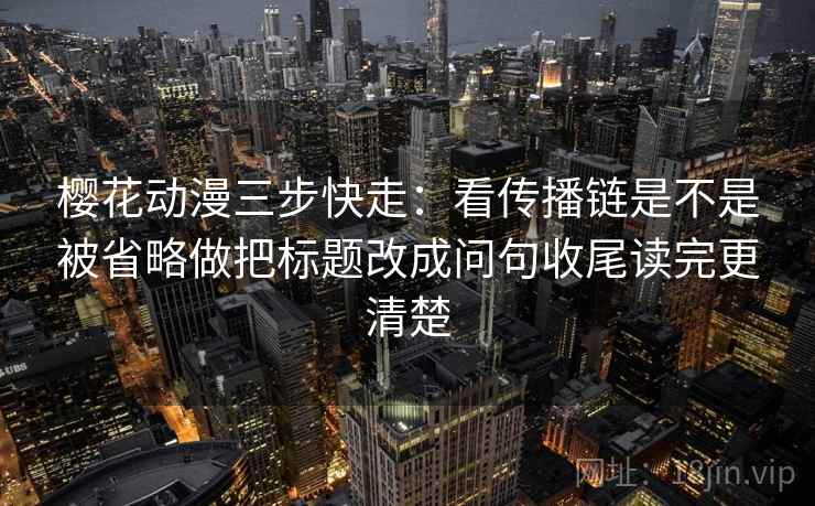 樱花动漫三步快走：看传播链是不是被省略做把标题改成问句收尾读完更清楚