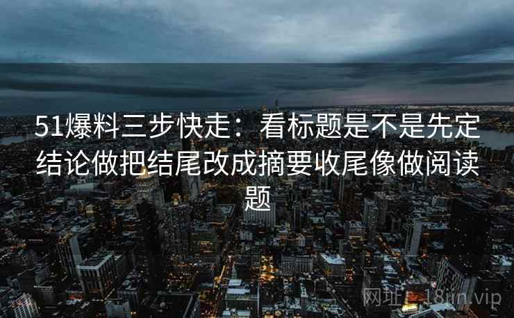 51爆料三步快走：看标题是不是先定结论做把结尾改成摘要收尾像做阅读题  第2张