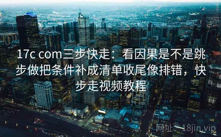 17c com三步快走：看因果是不是跳步做把条件补成清单收尾像排错，快步走视频教程  第2张