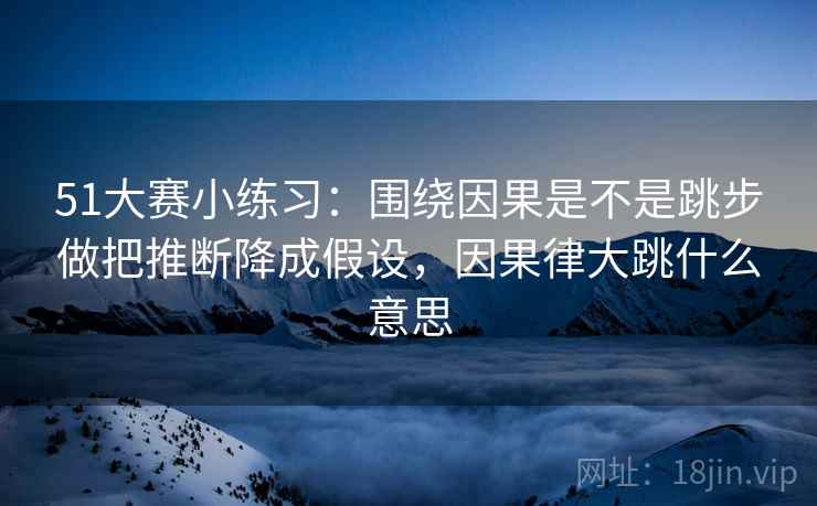 51大赛小练习：围绕因果是不是跳步做把推断降成假设，因果律大跳什么意思