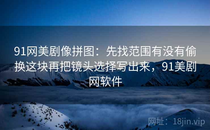91网美剧像拼图：先找范围有没有偷换这块再把镜头选择写出来，91美剧网软件  第2张